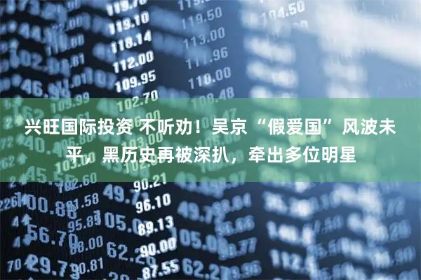 兴旺国际投资 不听劝！吴京 “假爱国” 风波未平，黑历史再被深扒，牵出多位明星
