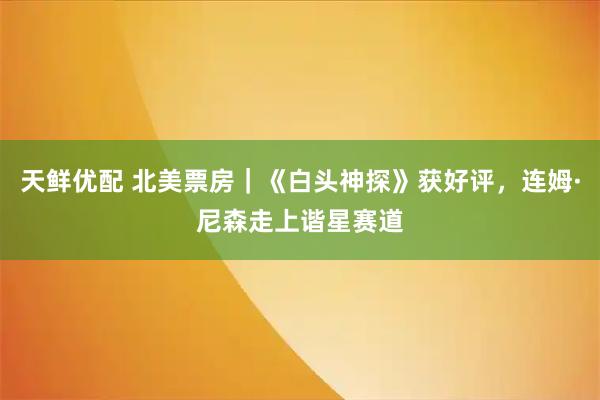 天鲜优配 北美票房｜《白头神探》获好评，连姆·尼森走上谐星赛道
