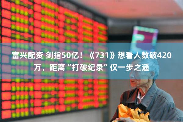 富兴配资 剑指50亿！《731》想看人数破420万，距离“打破纪录”仅一步之遥