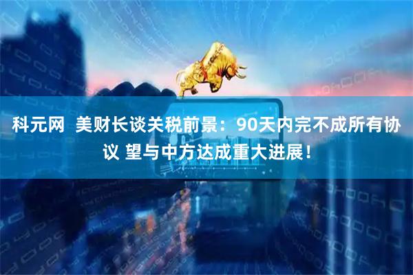 科元网  美财长谈关税前景：90天内完不成所有协议 望与中方达成重大进展！