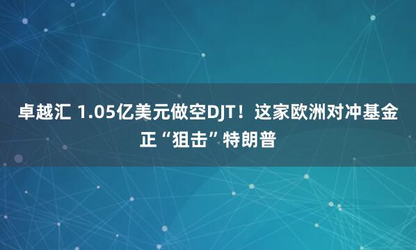 卓越汇 1.05亿美元做空DJT！这家欧洲对冲基金正“狙击”特朗普