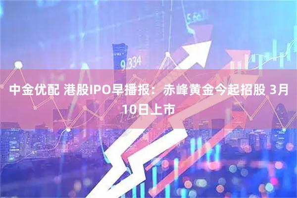 中金优配 港股IPO早播报：赤峰黄金今起招股 3月10日上市