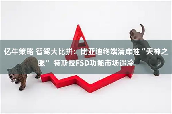 亿牛策略 智驾大比拼：比亚迪终端清库推“天神之眼” 特斯拉FSD功能市场遇冷
