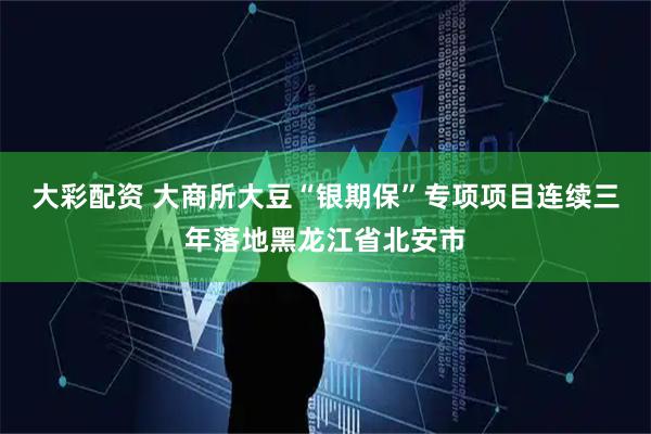 大彩配资 大商所大豆“银期保”专项项目连续三年落地黑龙江省北安市