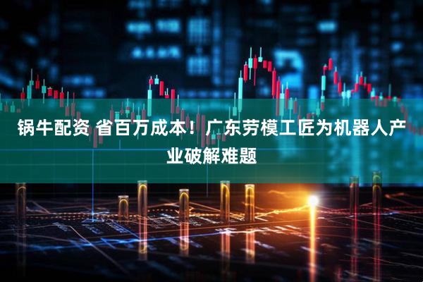 锅牛配资 省百万成本！广东劳模工匠为机器人产业破解难题