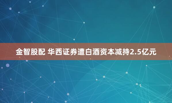金智股配 华西证券遭白酒资本减持2.5亿元