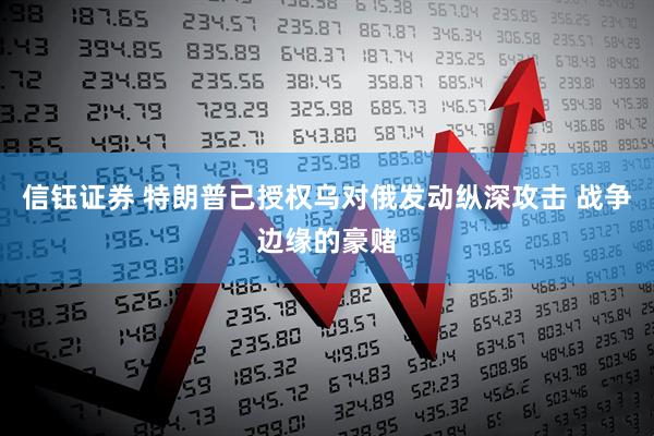 信钰证券 特朗普已授权乌对俄发动纵深攻击 战争边缘的豪赌
