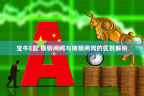 宝牛E配 锻钢闸阀与铸钢闸阀的区别解析