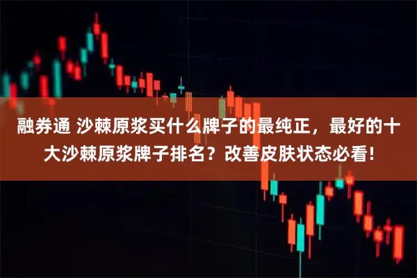 融券通 沙棘原浆买什么牌子的最纯正，最好的十大沙棘原浆牌子排名？改善皮肤状态必看!