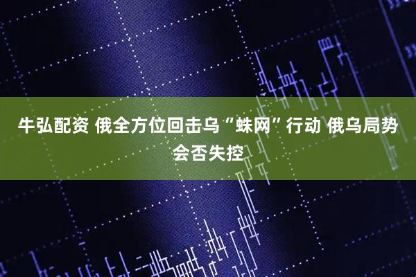 牛弘配资 俄全方位回击乌“蛛网”行动 俄乌局势会否失控