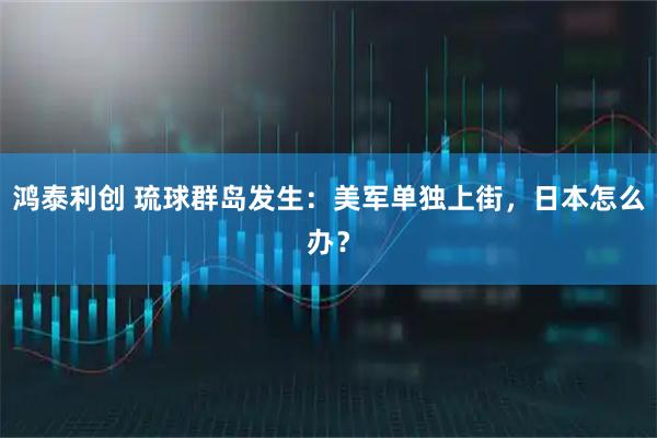 鸿泰利创 琉球群岛发生:美军单独上街,日本怎么办?