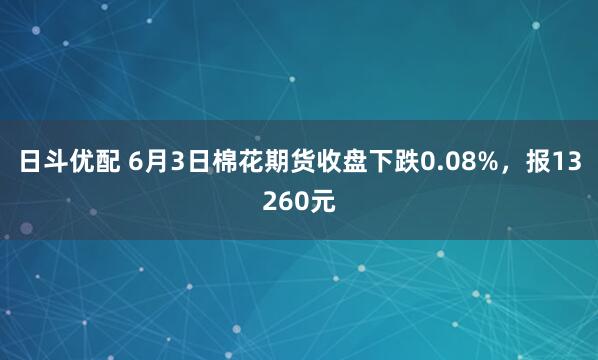 日斗优配 6月3日棉花期货收盘下跌0.08%,报13260元
