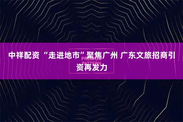 中祥配资 “走进地市”聚焦广州 广东文旅招商引资再发力