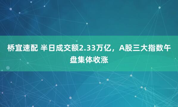 桥宜速配 半日成交额2.33万亿，A股三大指数午盘集体收涨
