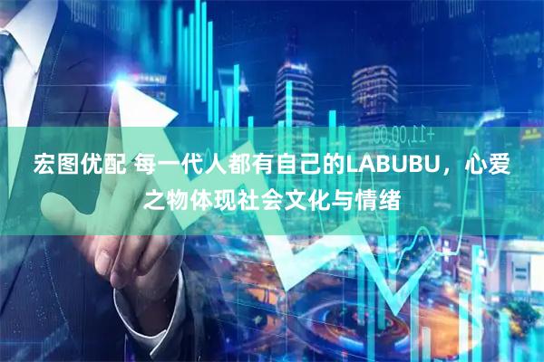 宏图优配 每一代人都有自己的LABUBU，心爱之物体现社会文化与情绪