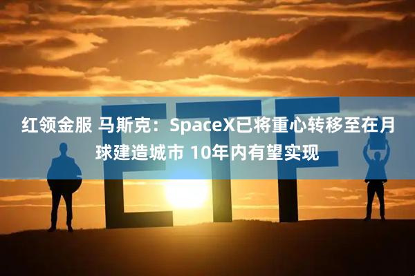红领金服 马斯克：SpaceX已将重心转移至在月球建造城市 10年内有望实现
