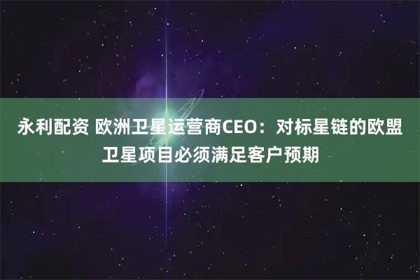 永利配资 欧洲卫星运营商CEO：对标星链的欧盟卫星项目必须满足客户预期