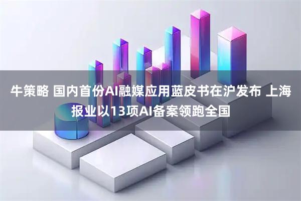 牛策略 国内首份AI融媒应用蓝皮书在沪发布 上海报业以13项AI备案领跑全国