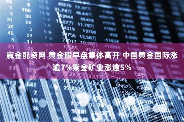 赢金配资网 黄金股早盘集体高开 中国黄金国际涨逾7%紫金矿业涨逾5%