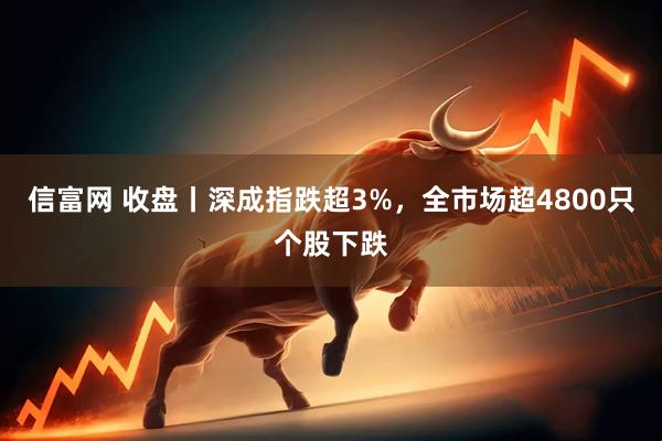 信富网 收盘丨深成指跌超3%,全市场超4800只个股下跌