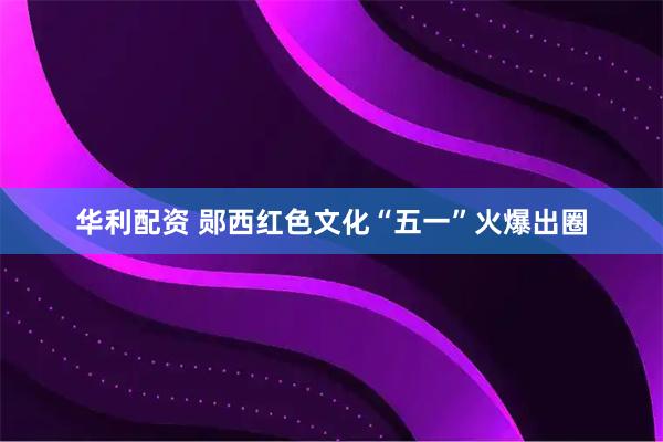 华利配资 郧西红色文化“五一”火爆出圈